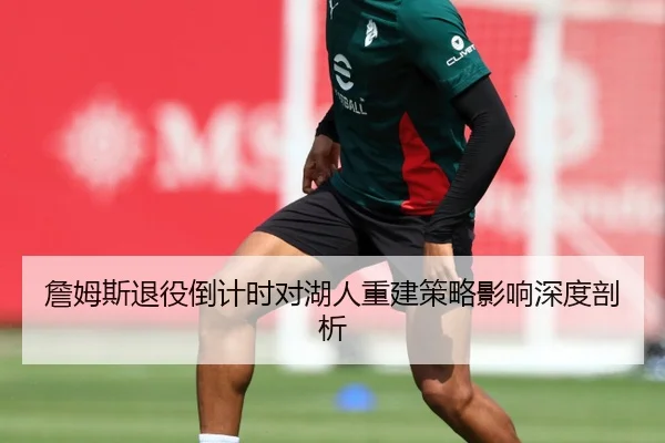 詹姆斯退役倒计时对湖人重建策略影响深度剖析